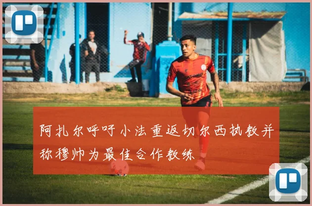 阿扎尔呼吁小法重返切尔西执教并称穆帅为最佳合作教练