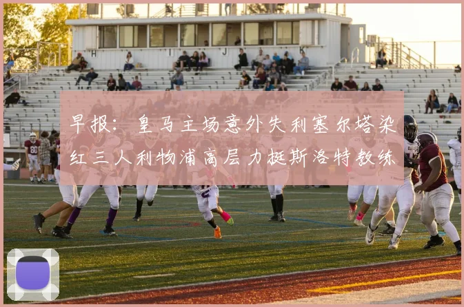早报：皇马主场意外失利塞尔塔染红三人利物浦高层力挺斯洛特教练