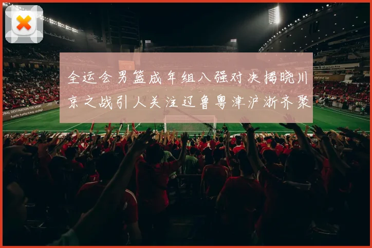 全运会男篮成年组八强对决揭晓川京之战引人关注辽鲁粤津沪浙齐聚争冠之路