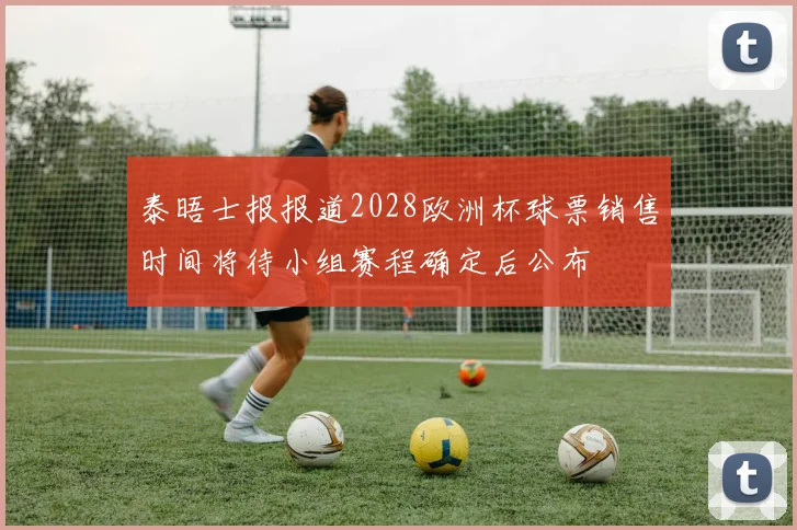 泰晤士报报道2028欧洲杯球票销售时间将待小组赛程确定后公布