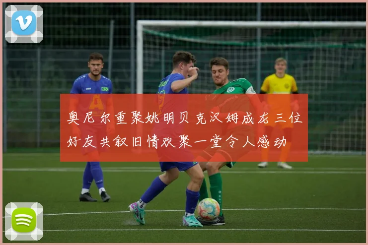 奥尼尔重聚姚明贝克汉姆成龙三位好友共叙旧情欢聚一堂令人感动