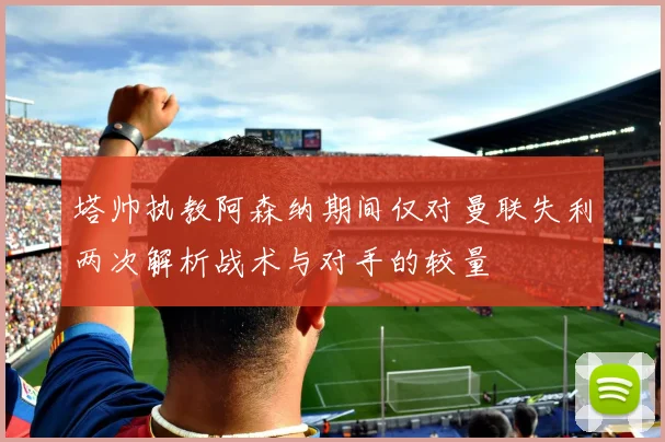 塔帅执教阿森纳期间仅对曼联失利两次解析战术与对手的较量