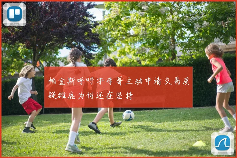 帕金斯呼吁字母哥主动申请交易质疑雄鹿为何还在坚持