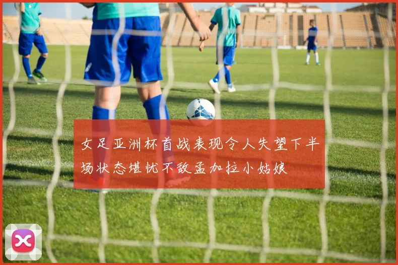 女足亚洲杯首战表现令人失望下半场状态堪忧不敌孟加拉小姑娘