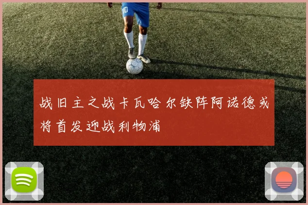 战旧主之战卡瓦哈尔缺阵阿诺德或将首发迎战利物浦