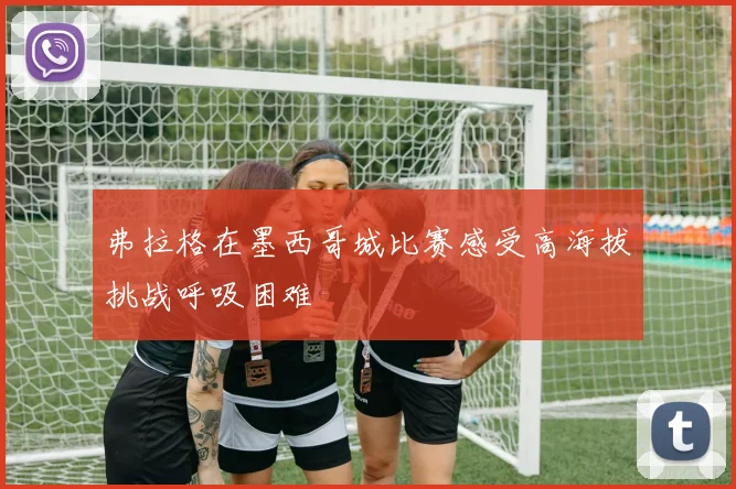 弗拉格在墨西哥城比赛感受高海拔挑战呼吸困难