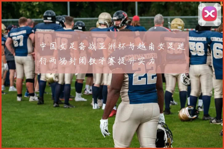 中国女足备战亚洲杯与越南女足进行两场封闭教学赛提升实力