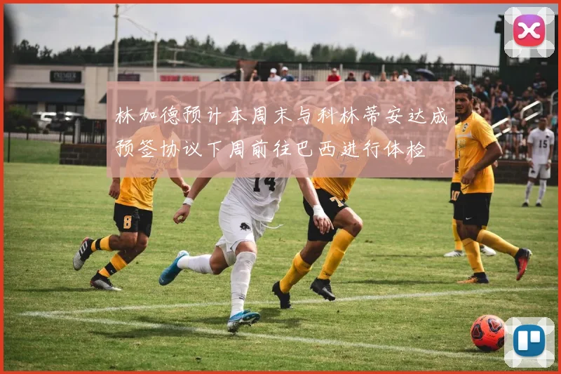 林加德预计本周末与科林蒂安达成预签协议下周前往巴西进行体检