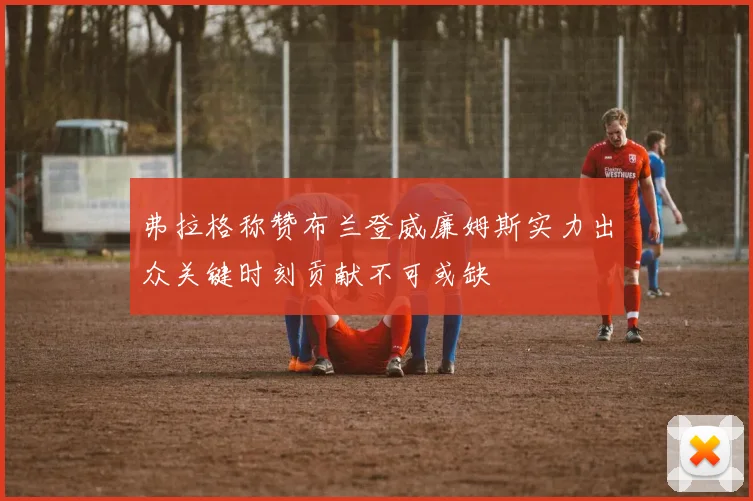 弗拉格称赞布兰登威廉姆斯实力出众关键时刻贡献不可或缺