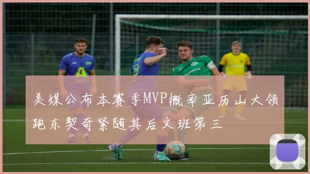 美媒公布本赛季MVP概率亚历山大领跑东契奇紧随其后文班第三