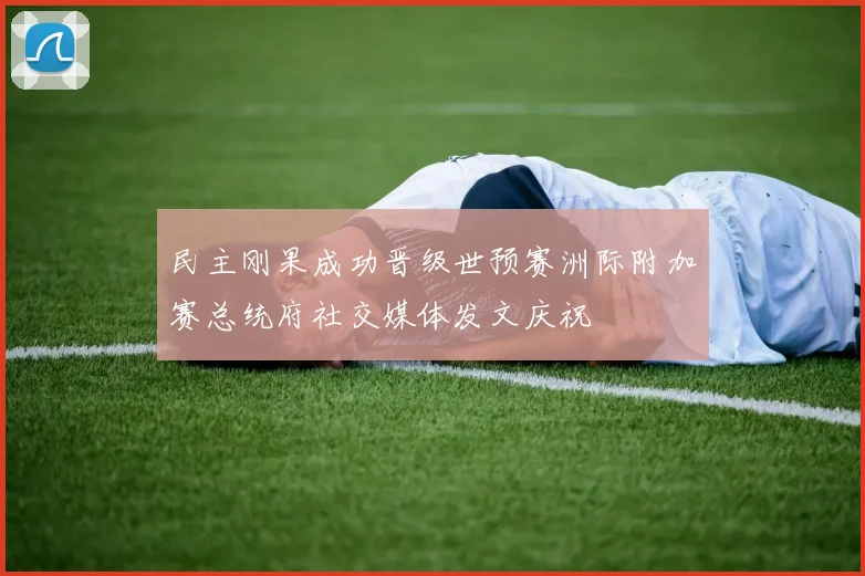 民主刚果成功晋级世预赛洲际附加赛总统府社交媒体发文庆祝