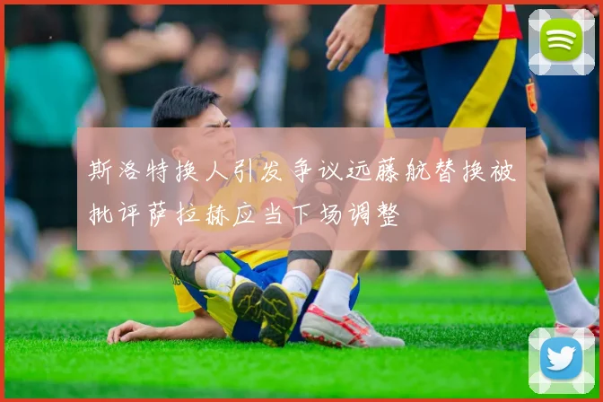 斯洛特换人引发争议远藤航替换被批评萨拉赫应当下场调整