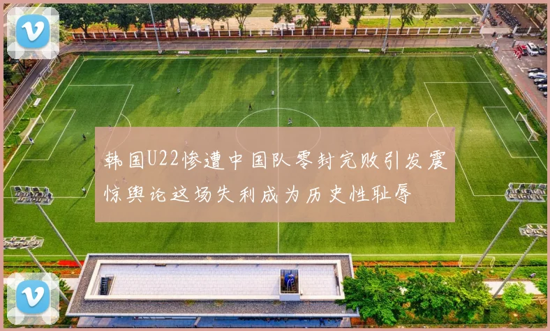 韩国U22惨遭中国队零封完败引发震惊舆论这场失利成为历史性耻辱