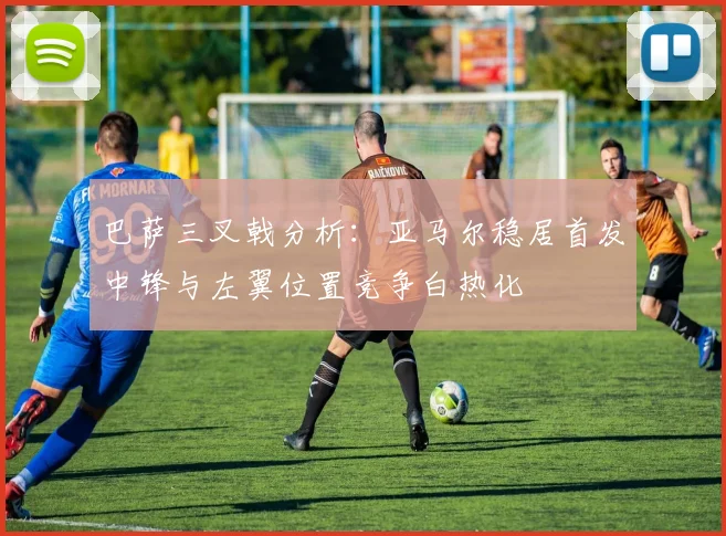 巴萨三叉戟分析：亚马尔稳居首发中锋与左翼位置竞争白热化