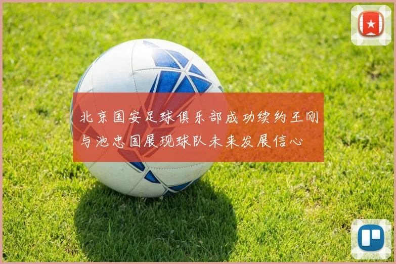 北京国安足球俱乐部成功续约王刚与池忠国展现球队未来发展信心