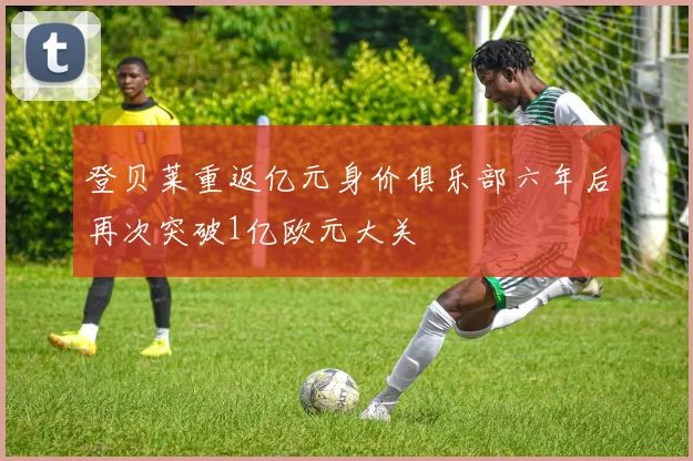登贝莱重返亿元身价俱乐部六年后再次突破1亿欧元大关