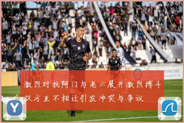 激烈对抗阿门与老六展开激烈搏斗双方互不相让引发冲突与争议