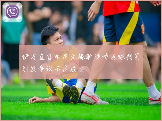 伊万直言印尼无缘胜沙特点球判罚引发争议不应成立