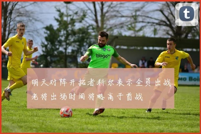 明天对阵开拓者科尔表示全员出战老将出场时间将略高于首战