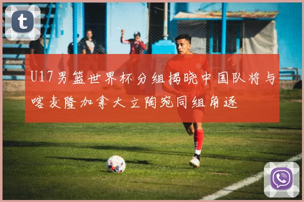 U17男篮世界杯分组揭晓中国队将与喀麦隆加拿大立陶宛同组角逐