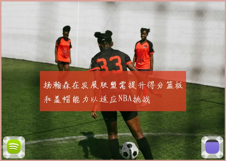 杨瀚森在发展联盟需提升得分篮板和盖帽能力以适应NBA挑战