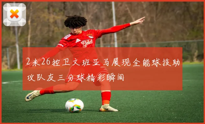 2米26控卫文班亚马展现全能球技助攻队友三分球精彩瞬间