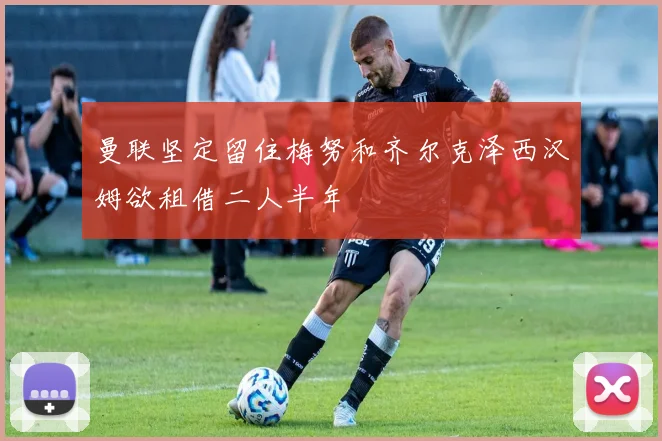 曼联坚定留住梅努和齐尔克泽西汉姆欲租借二人半年