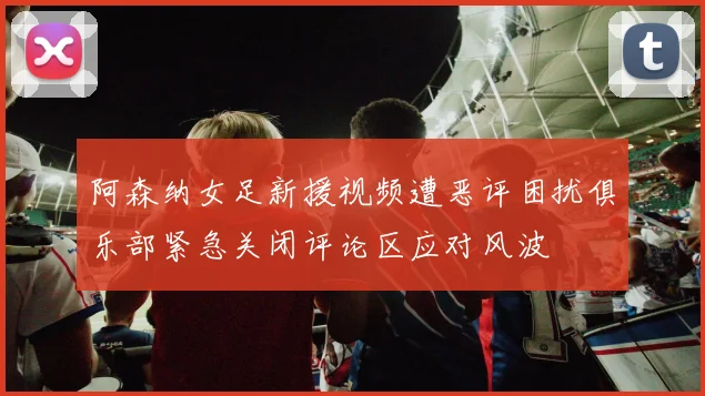 阿森纳女足新援视频遭恶评困扰俱乐部紧急关闭评论区应对风波