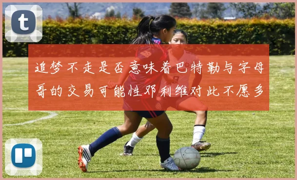 追梦不走是否意味着巴特勒与字母哥的交易可能性邓利维对此不愿多谈