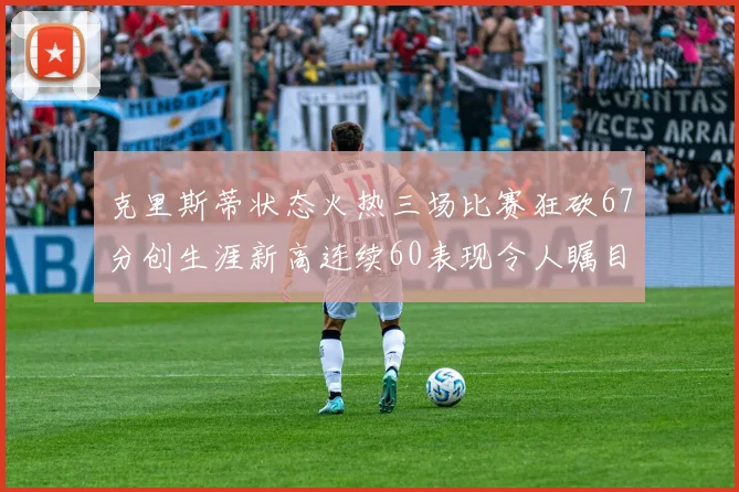 克里斯蒂状态火热三场比赛狂砍67分创生涯新高连续60表现令人瞩目