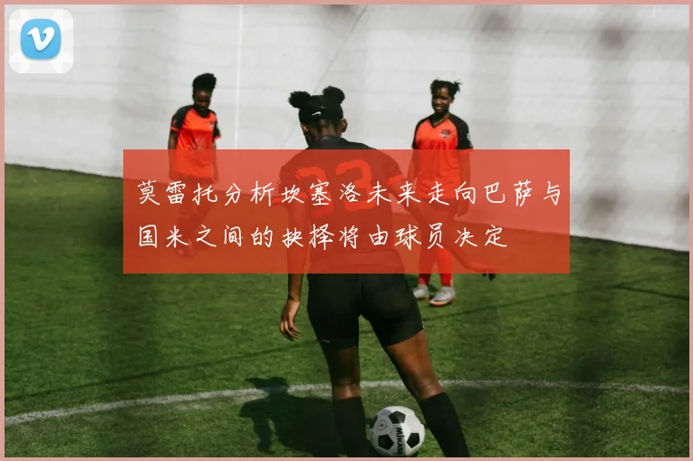 莫雷托分析坎塞洛未来走向巴萨与国米之间的抉择将由球员决定
