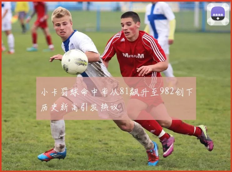 小卡罚球命中率从81飙升至982创下历史新高引发热议