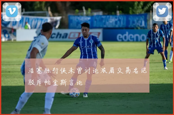 活塞独行侠未曾讨论浓眉交易名记驳斥帕金斯言论