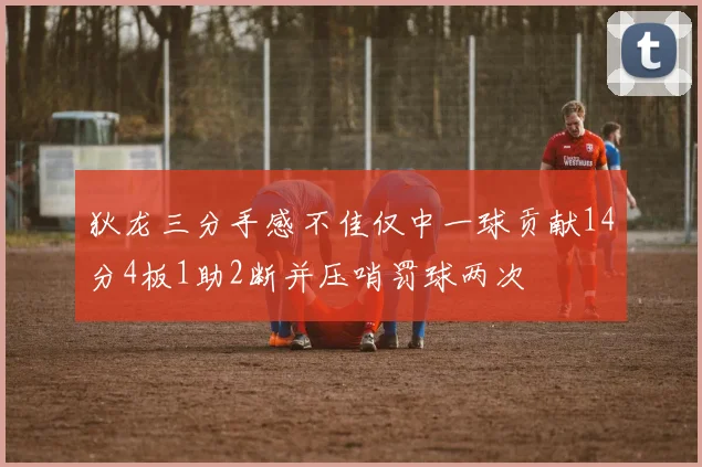 狄龙三分手感不佳仅中一球贡献14分4板1助2断并压哨罚球两次