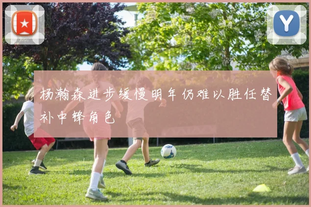 杨瀚森进步缓慢明年仍难以胜任替补中锋角色