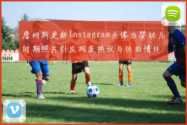 詹姆斯更新Instagram头像为婴幼儿时期照片引发网友热议与怀旧情怀