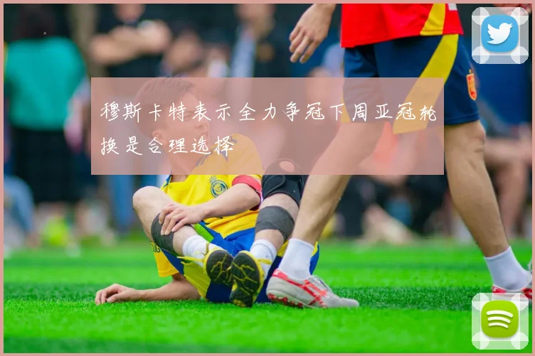 穆斯卡特表示全力争冠下周亚冠轮换是合理选择