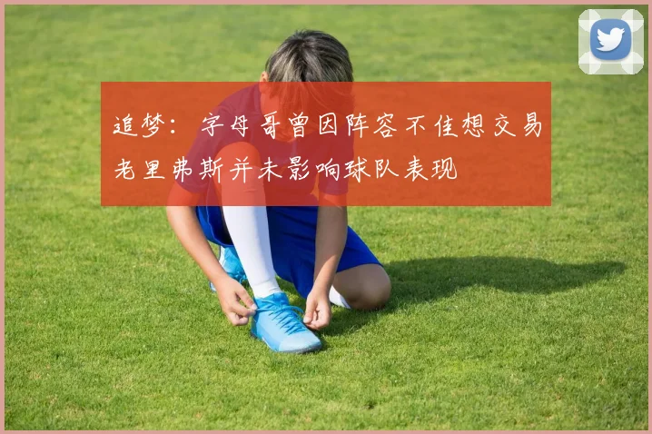 追梦：字母哥曾因阵容不佳想交易老里弗斯并未影响球队表现