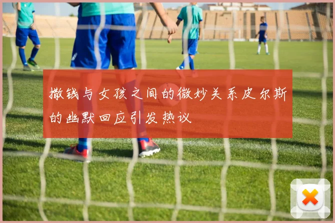 撒钱与女孩之间的微妙关系皮尔斯的幽默回应引发热议