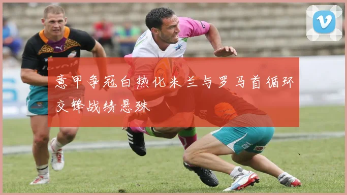 意甲争冠白热化米兰与罗马首循环交锋战绩悬殊