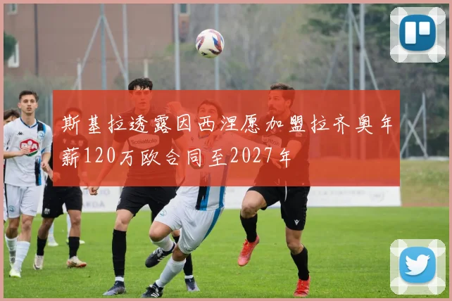 斯基拉透露因西涅愿加盟拉齐奥年薪120万欧合同至2027年