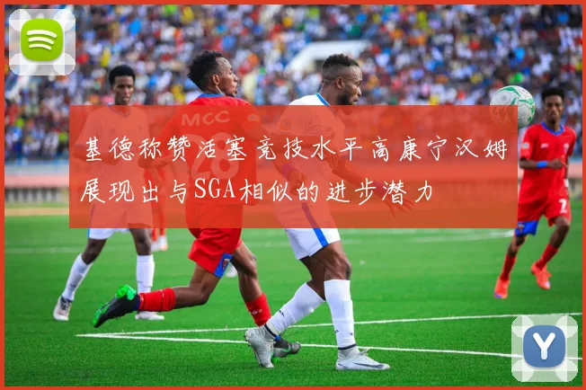 基德称赞活塞竞技水平高康宁汉姆展现出与SGA相似的进步潜力